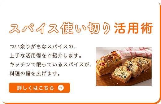 スパイス使い切り活用術 つい余りがちなスパイスの、上手な活用術をご紹介します。キッチンで眠っているスパイスが、料理の幅を広げます。 詳しくはこちら