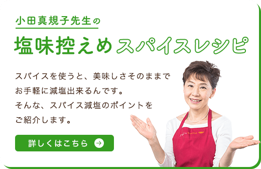 小田真規子先生の塩味控えめスパイスレシピ スパイスを使うと、美味しさそのままでお手軽に減塩出来るんです。そんな、スパイス減塩のポイントをご紹介します。 詳しくはこちら