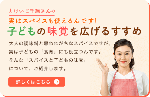 とけいじ千絵さんの実はスパイスも使えるんです！子どもの味覚を広げるすすめ 大人の調味料と思われがちなスパイスですが、実は子どもの「食育」にも役立つんです。そんな「スパイスと子どもの味覚」について、ご紹介します。 詳しくはこちら