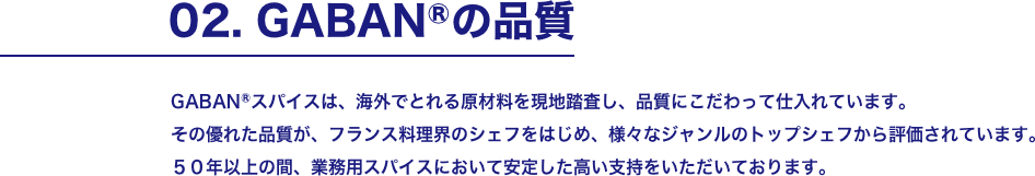 02. GABANⓇの品質 GABANⓇスパイスは、海外でとれる原材料を現地踏査し、品質にこだわって仕入れています。 その優れた品質が、フランス料理界のシェフをはじめ、様々なジャンルのトップシェフから評価されています。50年以上の間、業務用スパイスにおいて安定した高い支持をいただいております。