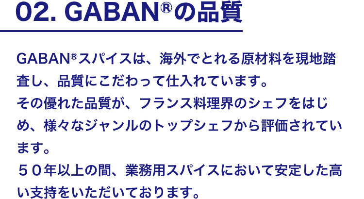 02. GABANⓇの品質 GABANⓇスパイスは、海外でとれる原材料を現地踏査し、品質にこだわって仕入れています。 その優れた品質が、フランス料理界のシェフをはじめ、様々なジャンルのトップシェフから評価されています。50年以上の間、業務用スパイスにおいて安定した高い支持をいただいております。