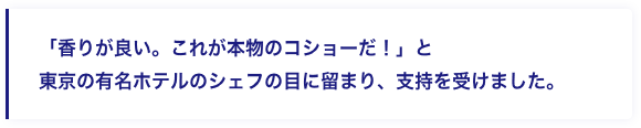 「香りが良い。これが本物のコショーだ！」と東京の有名ホテルのシェフの目に留まり、支持を受けました。