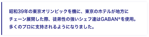 昭和39年の東京オリンピックを機に、東京のホテルが地方にチェーン展開した際、徒弟性の強いシェフ達はGABANⓇを使用。多くのプロに支持されるようになりました。