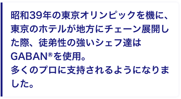 昭和39年の東京オリンピックを機に、東京のホテルが地方にチェーン展開した際、徒弟性の強いシェフ達はGABANⓇを使用。多くのプロに支持されるようになりました。