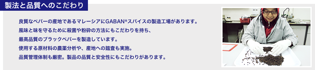 製法と品質へのこだわり 良質なペパーの産地であるマレーシアにGABANⓇスパイスの製造工場があります。 風味と味を守るために殺菌や粉砕の方法にもこだわりを持ち、最高品質のブラックペパーを製造しています。 使用する原材料の農薬分析や、産地への踏査も実施。 品質管理体制も厳密。製品の品質と安全性にもこだわりがあります。