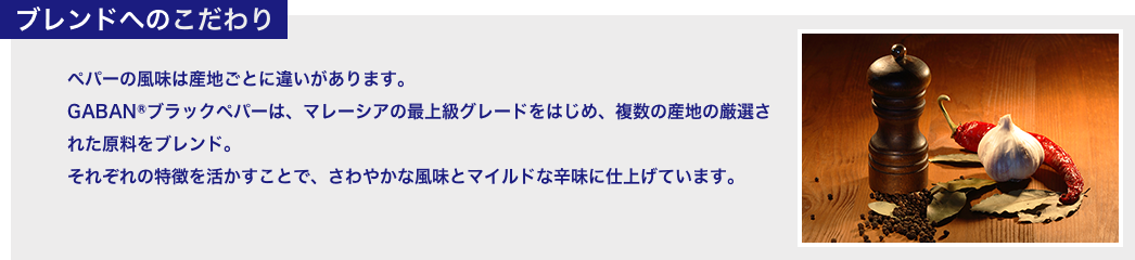 ブレンドへのこだわり ペパーの風味は産地ごとに違いがあります。 GABANⓇブラックペパーは、マレーシアの最上級グレードをはじめ、複数の産地の厳選された原料をブレンド。 それぞれの特徴を活かすことで、さわやかな風味とマイルドな辛味に仕上げています。