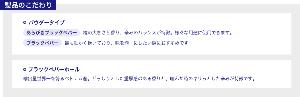 製品のこだわり ◯パウダータイプ あらびきブラックペパー 粒の大きさと香り、辛みのバランスが特徴。様々な用途に使用できます。 ブラックペパー 最も細かく挽いており、味を均一にしたい際におすすめです。 ◯ブラックペパーホール 輸出量世界一を誇るベトナム産。どっしりとした重厚感のある香りと、噛んだ時のキリっとした辛みが特徴です。