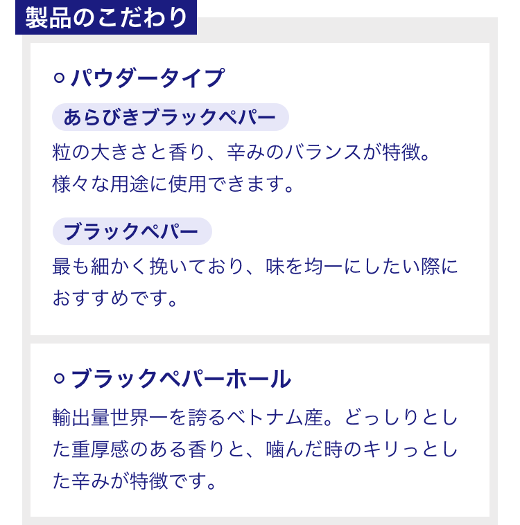 製品のこだわり ◯パウダータイプ あらびきブラックペパー 粒の大きさと香り、辛みのバランスが特徴。様々な用途に使用できます。 ブラックペパー 最も細かく挽いており、味を均一にしたい際におすすめです。 ◯ブラックペパーホール 輸出量世界一を誇るベトナム産。どっしりとした重厚感のある香りと、噛んだ時のキリっとした辛みが特徴です。