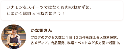 シナモンをスイーツではなくお肉のおかずに。 とにかく豚肉×玉ねぎに合う！ かな姐さん ブログのアクセス数は1日10万件を超える人気料理家。各メディア、商品開発、料理イベントなど多方面で活躍中。