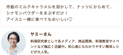 市販のミルクキャラメルを溶かして、ナッツにからめて、シナモンパウダーをまぶすだけ！ アイスと一緒に食べてもおいしい♡ ヤミーさん 料理研究家として各メディア、商品開発、料理教室やイベントなど幅広く活躍中。初心者にもわかりやすい簡単レシピが大人気。