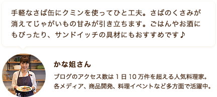 手軽なさば缶にクミンを使ってひと工夫。さばのくさみが消えてじゃがいもの甘みが引き立ちます。 ごはんやお酒にもぴったり、サンドイッチの具材にもおすすめです♪ かな姐さん ブログのアクセス数は1日10万件を超える人気料理家。各メディア、商品開発、料理イベントなど多方面で活躍中。