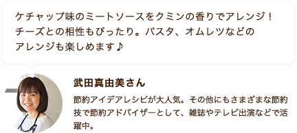 ケチャップ味のミートソースをクミンの香りでアレンジ！チーズとの相性もぴったり。パスタ、オムレツなどのアレンジも楽しめます♪ 武田真由美さん 節約アイデアレシピが大人気。その他にもさまざまな節約技で節約アドバイザーとして、雑誌やテレビ出演などで活躍中。