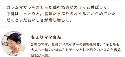 ガラムマサラをまとった鶏むね肉がカリッと香ばしく、中身はしっとりと。旨味たっぷりのオイルにからめていただくとまたおいしさが増し増しに。 ちょりママさん 2児のママ。食育アドバイザーの資格を持ち、“子どもも大人も一緒のごはん”をテーマとした日々のごはんと育児日記が人気。