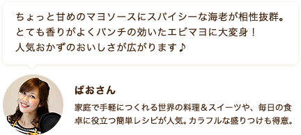 ちょっと甘めのマヨソースにスパイシーな海老が相性抜群。とても香りがよくパンチの効いたエビマヨに大変身！人気おかずのおいしさが広がります♪ ぱおさん 家庭で手軽につくれる世界の料理＆スイーツや、毎日の食卓に役立つ簡単レシピが人気。カラフルな盛りつけも得意。