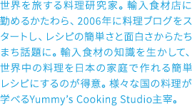 世界を旅する料理研究家。輸入食材店に勤めるかたわら、2006年に料理ブログをスタートし、レシピの簡単さと面白さからたちまち話題に。輸入食材の知識を生かして、世界中の料理を日本の家庭で作れる簡単レシピにするのが得意。様々な国の料理が学べるYummy’s Cooking Studio主宰。