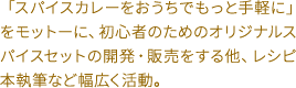 「スパイスカレーをおうちでもっと手軽に」をモットーに、初心者のためのオリジナルスパイスセットの開発・販売をする他、レシピ本執筆など幅広く活動。