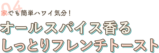 04 家でも簡単ハワイ気分！ オールスパイス香る しっとりフレンチトースト